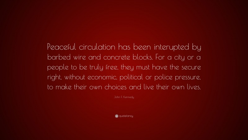 John F. Kennedy Quote: “Peaceful circulation has been interupted by barbed wire and concrete blocks. For a city or a people to be truly free, they must have the secure right, without economic, political or police pressure, to make their own choices and live their own lives.”