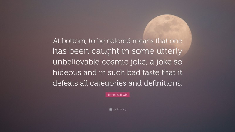James Baldwin Quote: “At bottom, to be colored means that one has been caught in some utterly unbelievable cosmic joke, a joke so hideous and in such bad taste that it defeats all categories and definitions.”