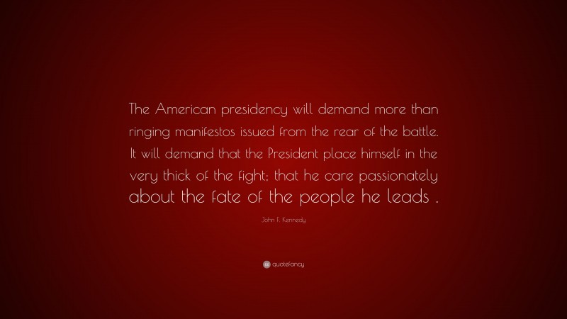 John F. Kennedy Quote: “The American presidency will demand more than ringing manifestos issued from the rear of the battle. It will demand that the President place himself in the very thick of the fight; that he care passionately about the fate of the people he leads .”
