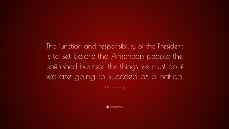 John F. Kennedy Quote: “The function and responsibility of the President is to set before the American people the unfinished business, the things we must do if we are going to succeed as a nation.”