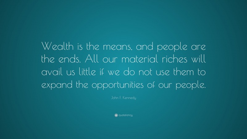 John F. Kennedy Quote: “Wealth is the means, and people are the ends. All our material riches will avail us little if we do not use them to expand the opportunities of our people.”