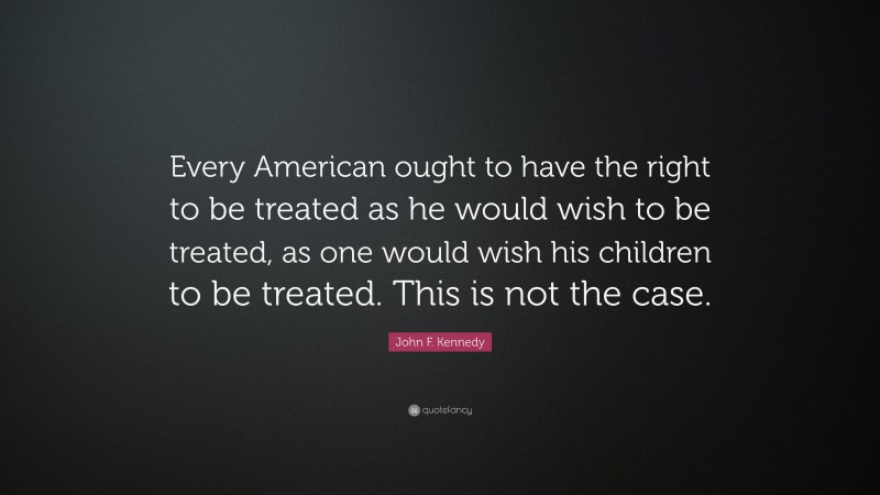 John F. Kennedy Quote: “Every American ought to have the right to be treated as he would wish to be treated, as one would wish his children to be treated. This is not the case.”