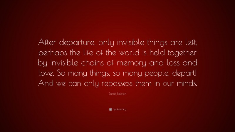 James Baldwin Quote: “After departure, only invisible things are left, perhaps the life of the world is held together by invisible chains of memory and loss and love. So many things, so many people, depart! And we can only repossess them in our minds.”