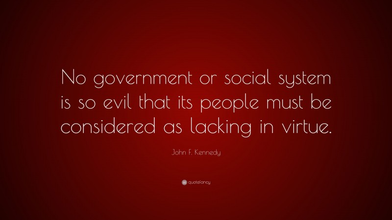 John F. Kennedy Quote: “No government or social system is so evil that its people must be considered as lacking in virtue.”