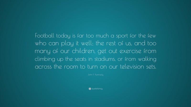 John F. Kennedy Quote: “Football today is far too much a sport for the few who can play it well; the rest of us, and too many of our children, get out exercise from climbing up the seats in stadiums, or from walking across the room to turn on our television sets.”