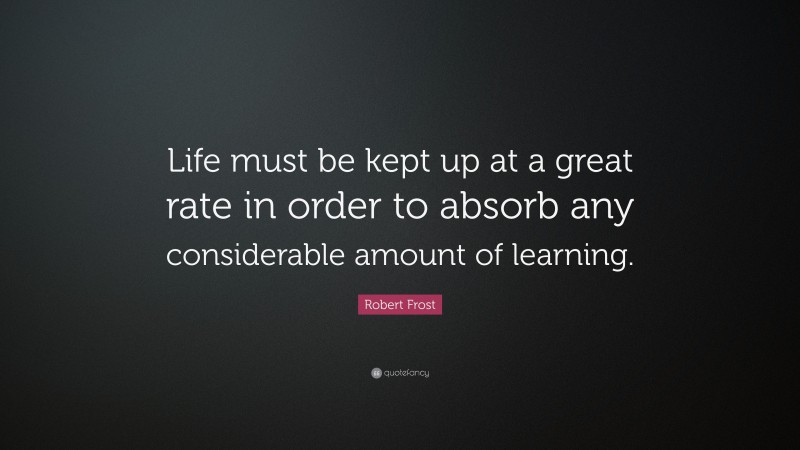Robert Frost Quote: “Life must be kept up at a great rate in order to absorb any considerable amount of learning.”