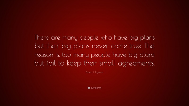 Robert T. Kiyosaki Quote: “There are many people who have big plans but their big plans never come true. The reason is, too many people have big plans but fail to keep their small agreements.”