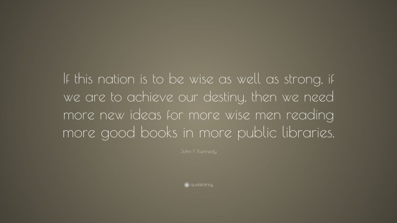 John F. Kennedy Quote: “If this nation is to be wise as well as strong, if we are to achieve our destiny, then we need more new ideas for more wise men reading more good books in more public libraries.”