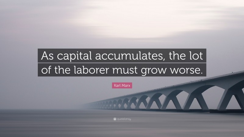 Karl Marx Quote: “As capital accumulates, the lot of the laborer must grow worse.”