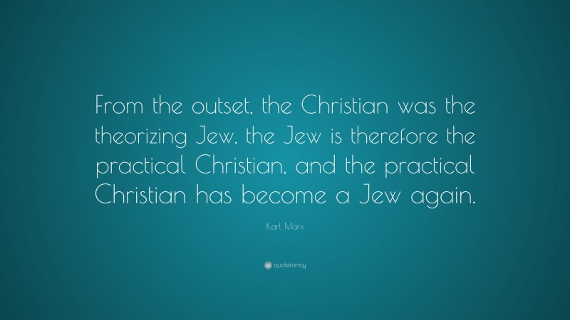 Karl Marx Quote: “From the outset, the Christian was the theorizing Jew, the Jew is therefore the practical Christian, and the practical Christian has become a Jew again.”