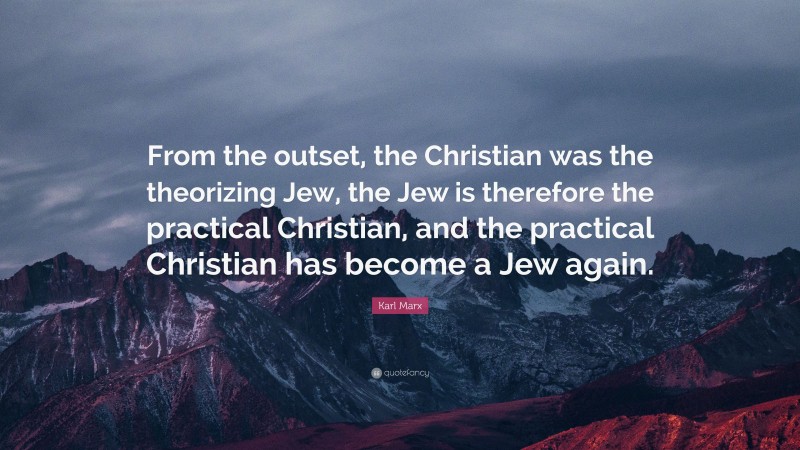 Karl Marx Quote: “From the outset, the Christian was the theorizing Jew, the Jew is therefore the practical Christian, and the practical Christian has become a Jew again.”
