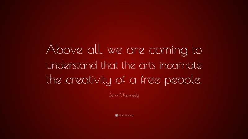 John F. Kennedy Quote: “Above all, we are coming to understand that the arts incarnate the creativity of a free people.”