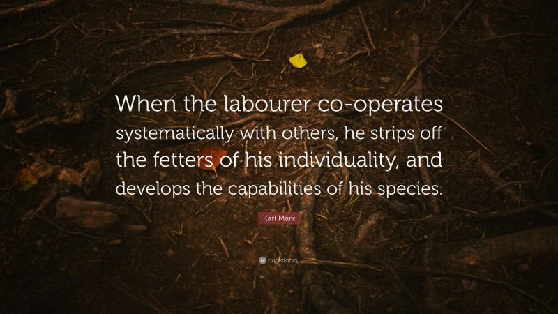 Karl Marx Quote: “When the labourer co-operates systematically with others, he strips off the fetters of his individuality, and develops the capabilities of his species.”