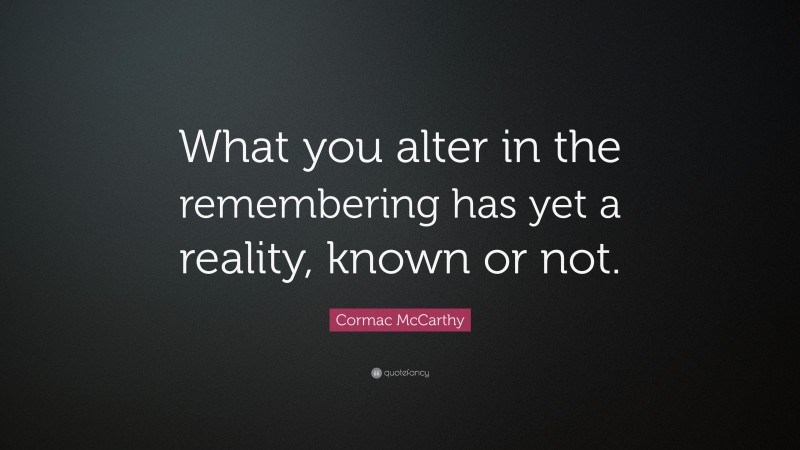 Cormac McCarthy Quote: “What you alter in the remembering has yet a reality, known or not.”