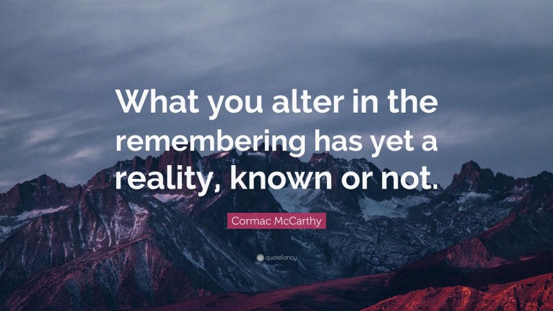 Cormac McCarthy Quote: “What you alter in the remembering has yet a reality, known or not.”