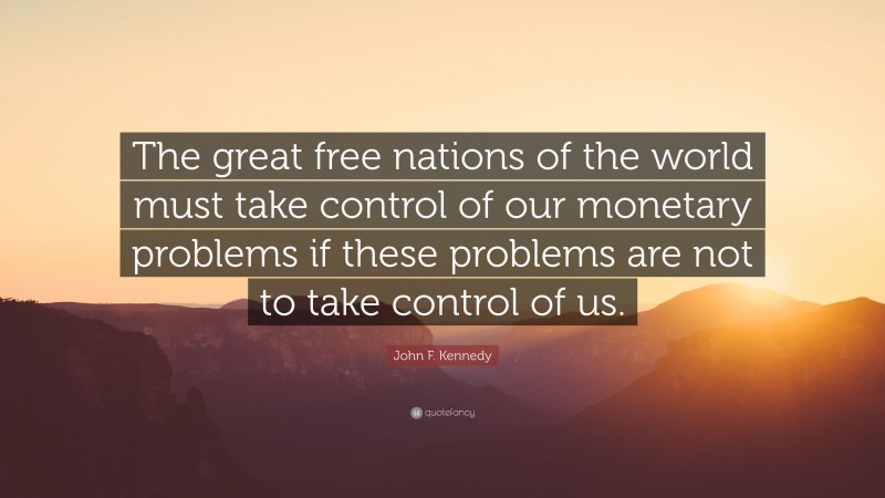 John F. Kennedy Quote: “The great free nations of the world must take control of our monetary problems if these problems are not to take control of us.”