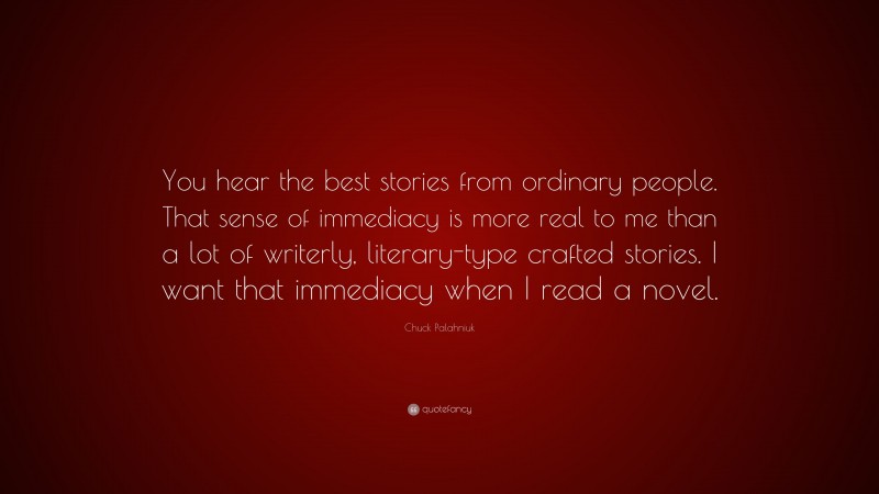 Chuck Palahniuk Quote: “You hear the best stories from ordinary people. That sense of immediacy is more real to me than a lot of writerly, literary-type crafted stories. I want that immediacy when I read a novel.”