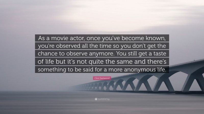 Clint Eastwood Quote: “As a movie actor, once you’ve become known, you’re observed all the time so you don’t get the chance to observe anymore. You still get a taste of life but it’s not quite the same and there’s something to be said for a more anonymous life.”