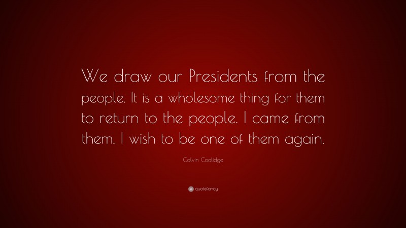 Calvin Coolidge Quote: “We draw our Presidents from the people. It is a wholesome thing for them to return to the people. I came from them. I wish to be one of them again.”