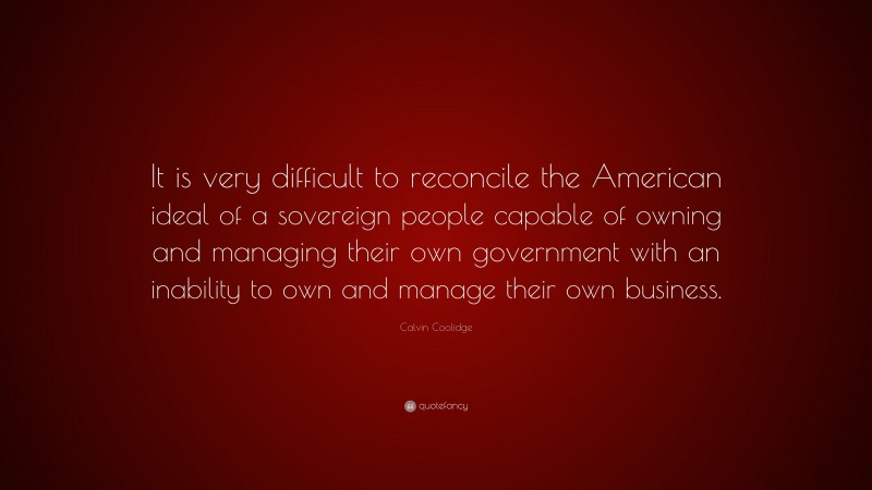 Calvin Coolidge Quote: “It is very difficult to reconcile the American ideal of a sovereign people capable of owning and managing their own government with an inability to own and manage their own business.”