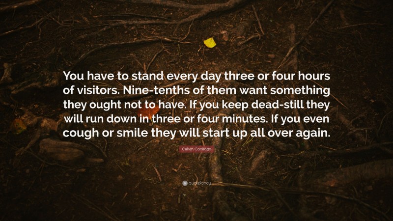 Calvin Coolidge Quote: “You have to stand every day three or four hours of visitors. Nine-tenths of them want something they ought not to have. If you keep dead-still they will run down in three or four minutes. If you even cough or smile they will start up all over again.”