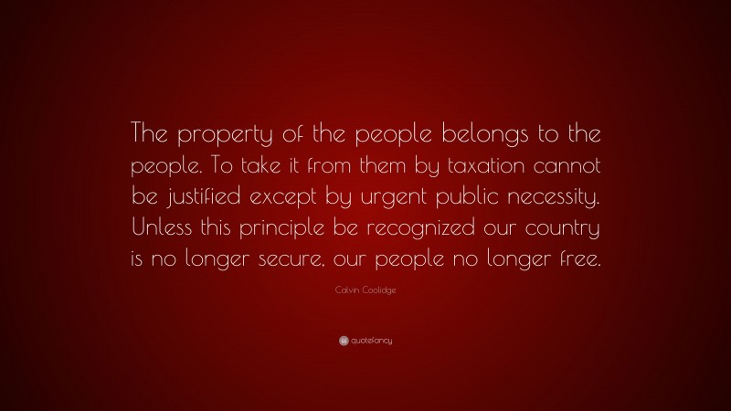 Calvin Coolidge Quote: “The property of the people belongs to the people. To take it from them by taxation cannot be justified except by urgent public necessity. Unless this principle be recognized our country is no longer secure, our people no longer free.”