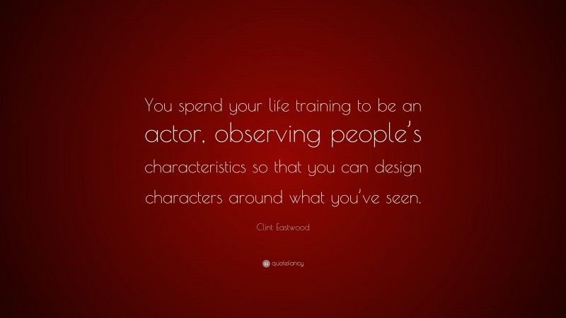 Clint Eastwood Quote: “You spend your life training to be an actor, observing people’s characteristics so that you can design characters around what you’ve seen.”