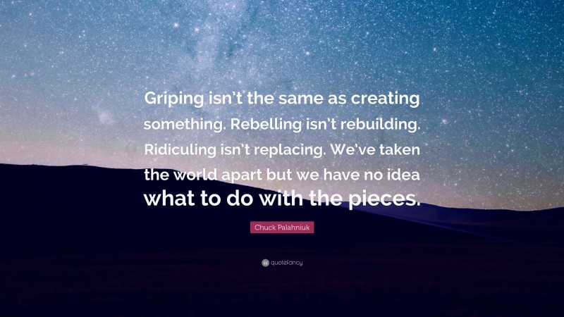 Chuck Palahniuk Quote: “Griping isn’t the same as creating something. Rebelling isn’t rebuilding. Ridiculing isn’t replacing. We’ve taken the world apart but we have no idea what to do with the pieces.”