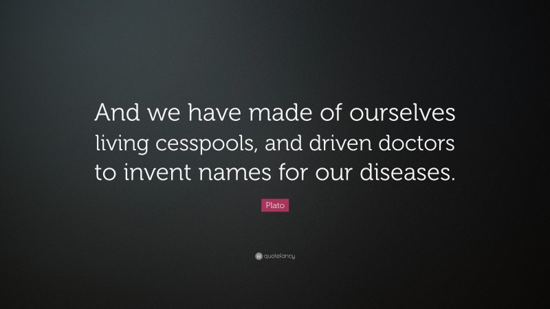 Plato Quote: “And we have made of ourselves living cesspools, and driven doctors to invent names for our diseases.”