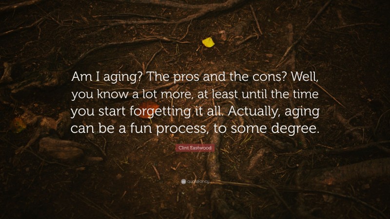Clint Eastwood Quote: “Am I aging? The pros and the cons? Well, you know a lot more, at least until the time you start forgetting it all. Actually, aging can be a fun process, to some degree.”