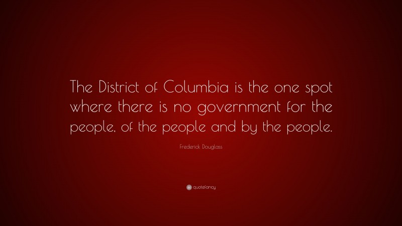 Frederick Douglass Quote: “The District of Columbia is the one spot where there is no government for the people, of the people and by the people.”