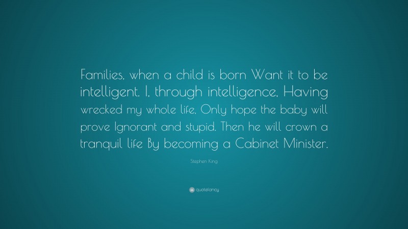Stephen King Quote: “Families, when a child is born Want it to be intelligent. I, through intelligence, Having wrecked my whole life, Only hope the baby will prove Ignorant and stupid. Then he will crown a tranquil life By becoming a Cabinet Minister.”