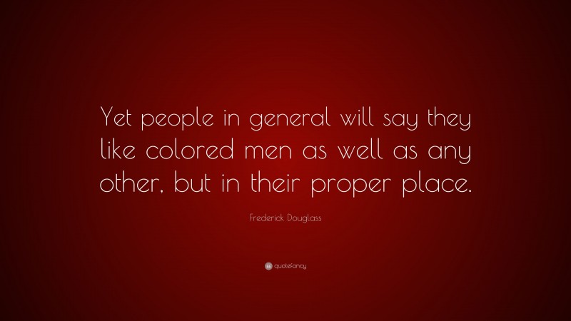 Frederick Douglass Quote: “Yet people in general will say they like colored men as well as any other, but in their proper place.”