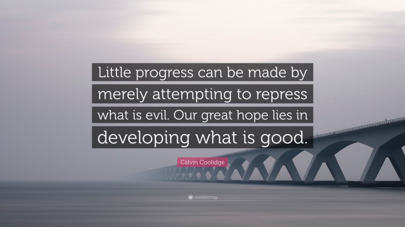 Calvin Coolidge Quote: “Little progress can be made by merely attempting to repress what is evil. Our great hope lies in developing what is good.”