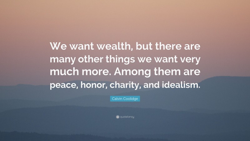 Calvin Coolidge Quote: “We want wealth, but there are many other things we want very much more. Among them are peace, honor, charity, and idealism.”