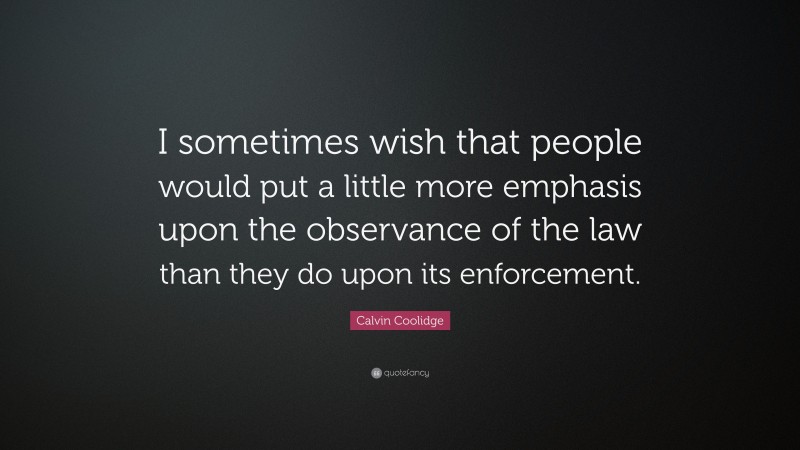 Calvin Coolidge Quote: “I sometimes wish that people would put a little more emphasis upon the observance of the law than they do upon its enforcement.”