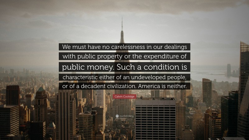 Calvin Coolidge Quote: “We must have no carelessness in our dealings with public property or the expenditure of public money. Such a condition is characteristic either of an undeveloped people, or of a decadent civilization. America is neither.”