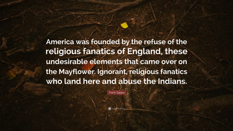 Frank Zappa Quote: “America was founded by the refuse of the religious fanatics of England, these undesirable elements that came over on the Mayflower. Ignorant, religious fanatics who land here and abuse the Indians.”