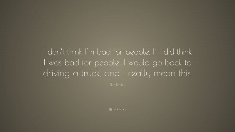 Elvis Presley Quote: “I don’t think I’m bad for people. If I did think I was bad for people, I would go back to driving a truck, and I really mean this.”