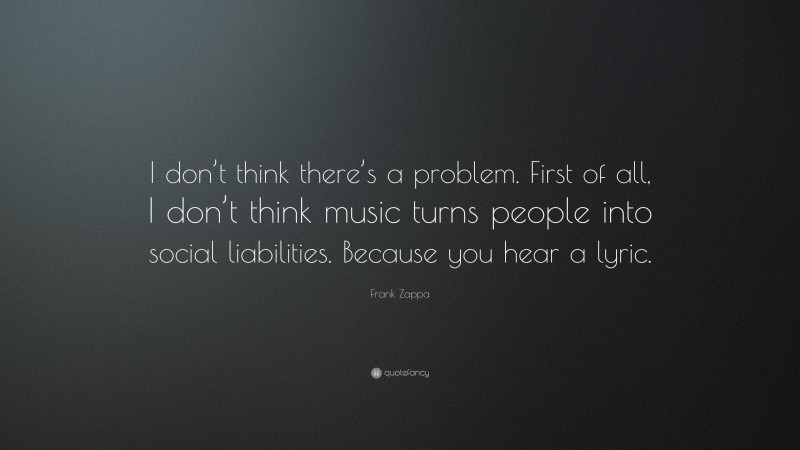 Frank Zappa Quote: “I don’t think there’s a problem. First of all, I don’t think music turns people into social liabilities. Because you hear a lyric.”