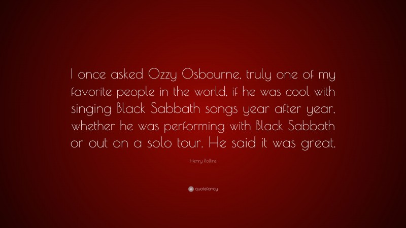 Henry Rollins Quote: “I once asked Ozzy Osbourne, truly one of my favorite people in the world, if he was cool with singing Black Sabbath songs year after year, whether he was performing with Black Sabbath or out on a solo tour. He said it was great.”