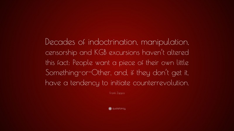 Frank Zappa Quote: “Decades of indoctrination, manipulation, censorship and KGB excursions haven’t altered this fact: People want a piece of their own little Something-or-Other, and, if they don’t get it, have a tendency to initiate counterrevolution.”
