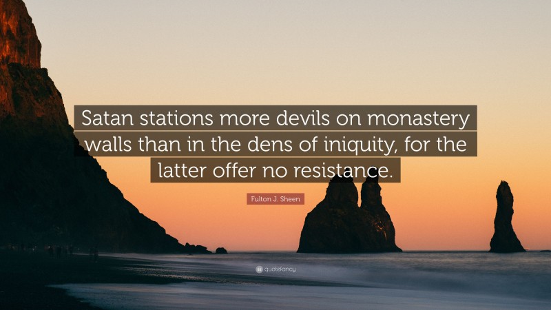 Fulton J. Sheen Quote: “Satan stations more devils on monastery walls than in the dens of iniquity, for the latter offer no resistance.”