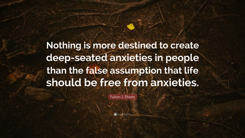Fulton J. Sheen Quote: “Nothing is more destined to create deep-seated anxieties in people than the false assumption that life should be free from anxieties.”