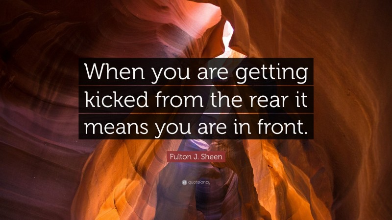 Fulton J. Sheen Quote: “When you are getting kicked from the rear it means you are in front.”