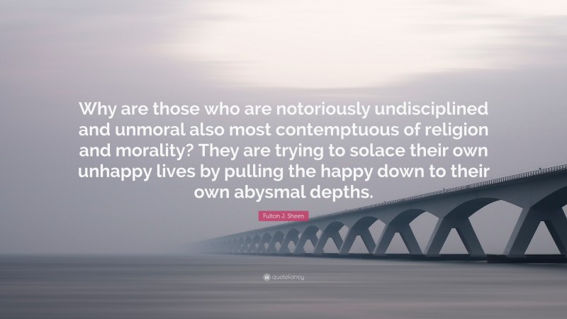 Fulton J. Sheen Quote: “Why are those who are notoriously undisciplined and unmoral also most contemptuous of religion and morality? They are trying to solace their own unhappy lives by pulling the happy down to their own abysmal depths.”