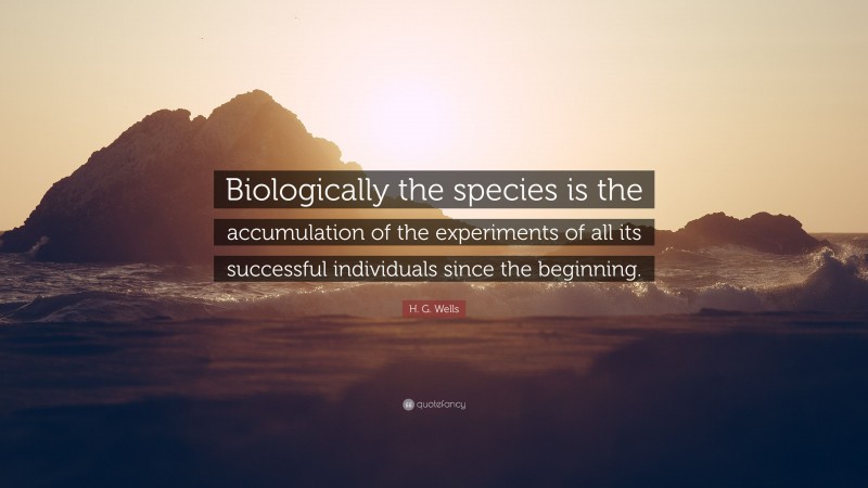 H. G. Wells Quote: “Biologically the species is the accumulation of the experiments of all its successful individuals since the beginning.”