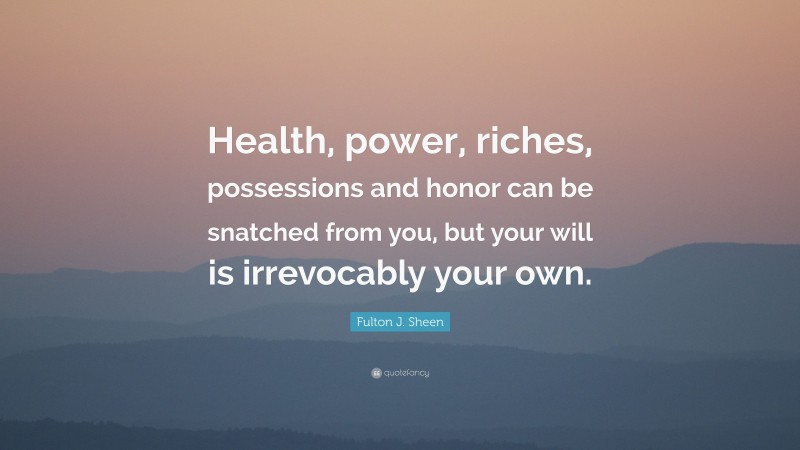 Fulton J. Sheen Quote: “Health, power, riches, possessions and honor can be snatched from you, but your will is irrevocably your own.”