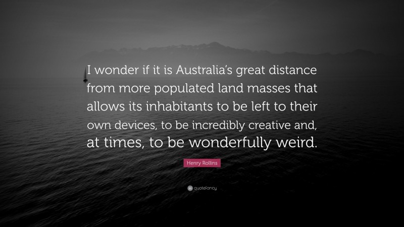 Henry Rollins Quote: “I wonder if it is Australia’s great distance from more populated land masses that allows its inhabitants to be left to their own devices, to be incredibly creative and, at times, to be wonderfully weird.”