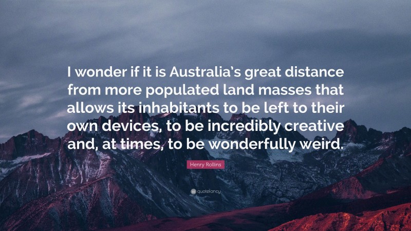Henry Rollins Quote: “I wonder if it is Australia’s great distance from more populated land masses that allows its inhabitants to be left to their own devices, to be incredibly creative and, at times, to be wonderfully weird.”